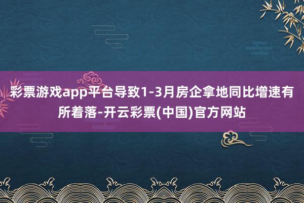 彩票游戏app平台导致1-3月房企拿地同比增速有所着落-开云彩票(中国)官方网站