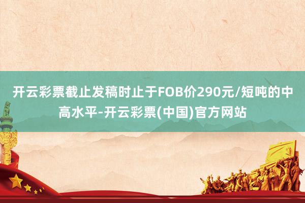 开云彩票截止发稿时止于FOB价290元/短吨的中高水平-开云彩票(中国)官方网站