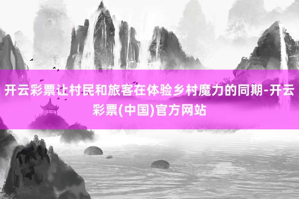 开云彩票让村民和旅客在体验乡村魔力的同期-开云彩票(中国)官方网站