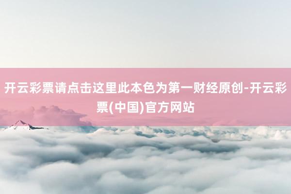 开云彩票请点击这里此本色为第一财经原创-开云彩票(中国)官方网站