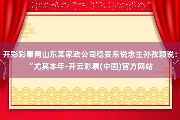 开彩彩票网山东某家政公司稳妥东说念主孙孜颖说：“尤其本年-开云彩票(中国)官方网站