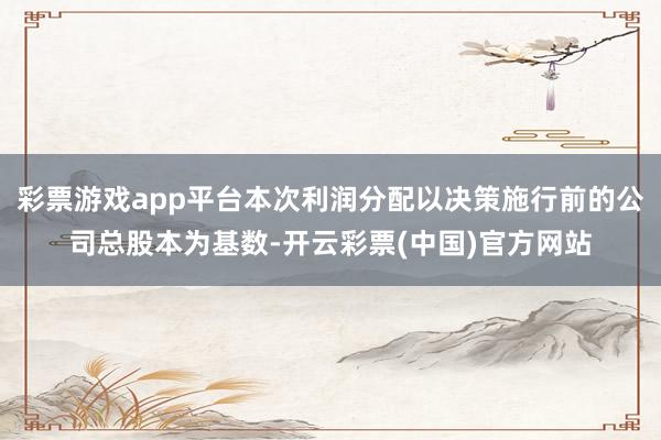彩票游戏app平台本次利润分配以决策施行前的公司总股本为基数-开云彩票(中国)官方网站