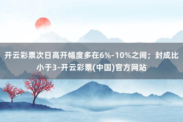 开云彩票次日高开幅度多在6%-10%之间;封成比小于3-开云彩票(中国)官方网站