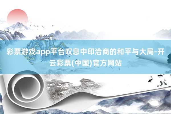 彩票游戏app平台叹息中印洽商的和平与大局-开云彩票(中国)官方网站