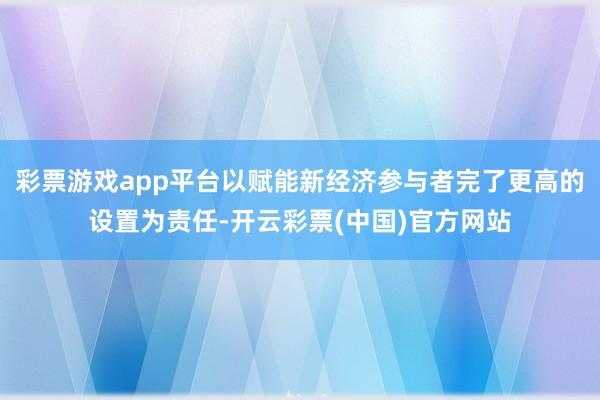 彩票游戏app平台以赋能新经济参与者完了更高的设置为责任-开云彩票(中国)官方网站