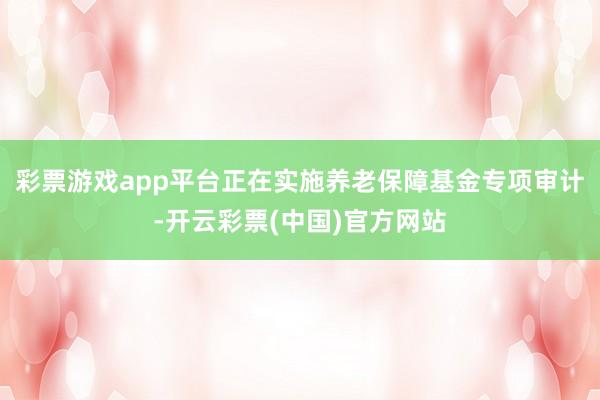 彩票游戏app平台正在实施养老保障基金专项审计-开云彩票(中国)官方网站