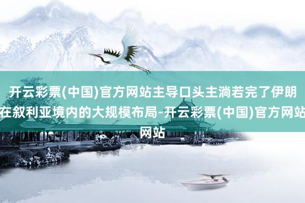 开云彩票(中国)官方网站主导口头主淌若完了伊朗在叙利亚境内的大规模布局-开云彩票(中国)官方网站