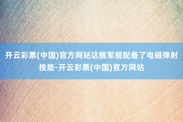 开云彩票(中国)官方网站这艘军舰配备了电磁弹射技能-开云彩票(中国)官方网站