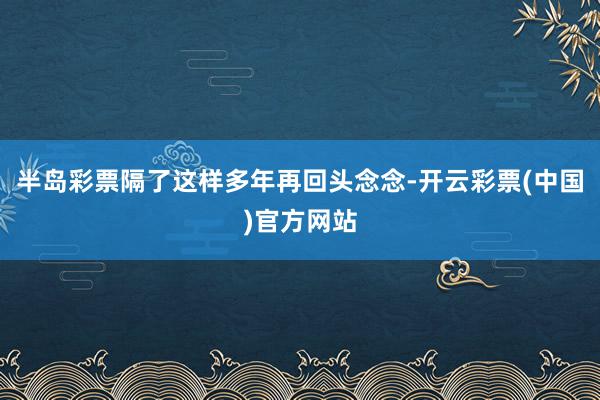 半岛彩票隔了这样多年再回头念念-开云彩票(中国)官方网站