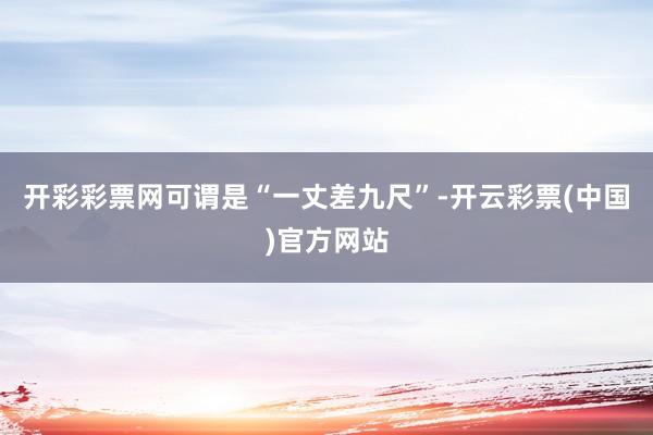 开彩彩票网可谓是“一丈差九尺”-开云彩票(中国)官方网站