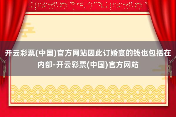 开云彩票(中国)官方网站因此订婚宴的钱也包括在内部-开云彩票(中国)官方网站