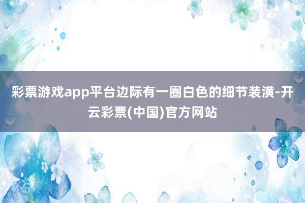 彩票游戏app平台边际有一圈白色的细节装潢-开云彩票(中国)官方网站