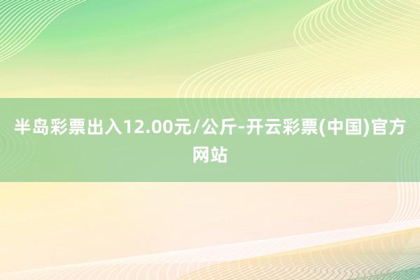 半岛彩票出入12.00元/公斤-开云彩票(中国)官方网站