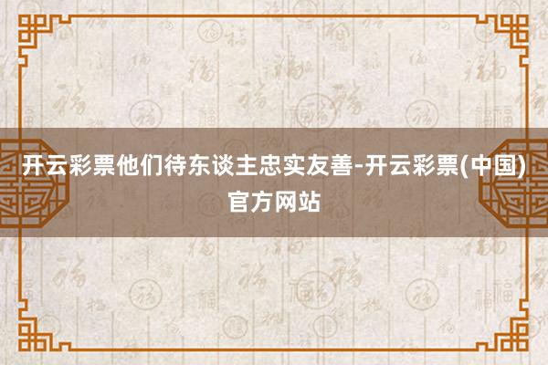 开云彩票他们待东谈主忠实友善-开云彩票(中国)官方网站