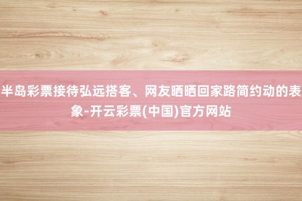 半岛彩票接待弘远搭客、网友晒晒回家路简约动的表象-开云彩票(中国)官方网站