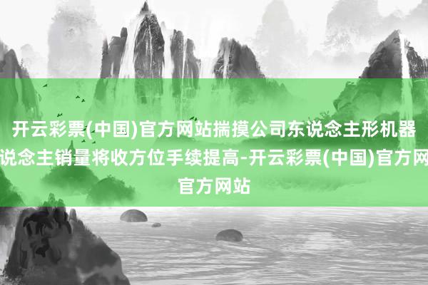 开云彩票(中国)官方网站揣摸公司东说念主形机器东说念主销量将收方位手续提高-开云彩票(中国)官方网站