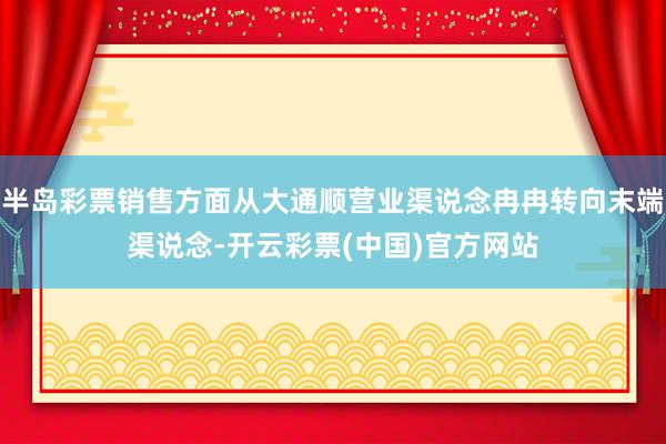 半岛彩票销售方面从大通顺营业渠说念冉冉转向末端渠说念-开云彩票(中国)官方网站