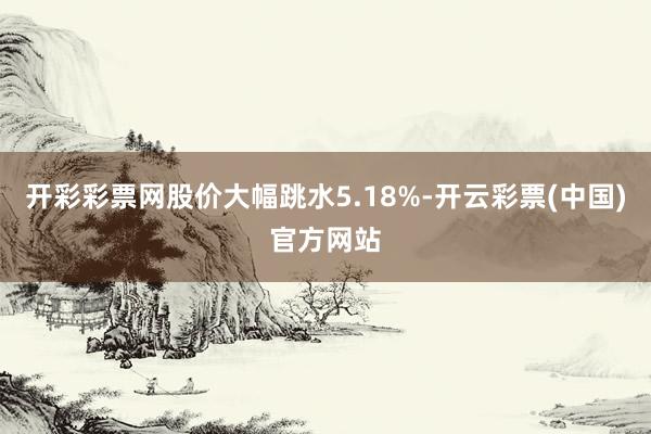 开彩彩票网股价大幅跳水5.18%-开云彩票(中国)官方网站
