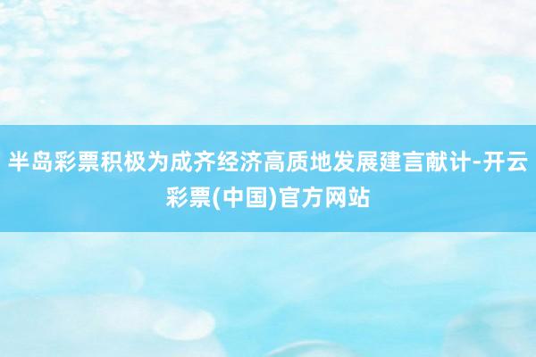 半岛彩票积极为成齐经济高质地发展建言献计-开云彩票(中国)官方网站