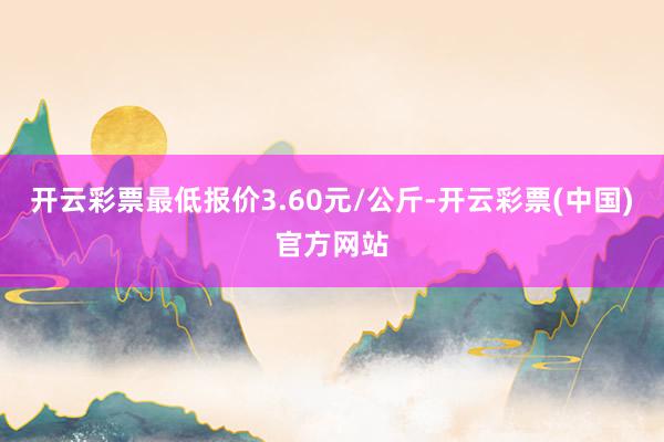 开云彩票最低报价3.60元/公斤-开云彩票(中国)官方网站