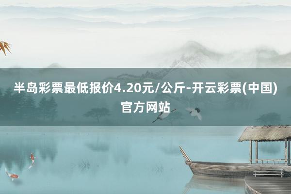 半岛彩票最低报价4.20元/公斤-开云彩票(中国)官方网站