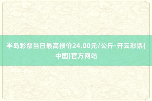 半岛彩票当日最高报价24.00元/公斤-开云彩票(中国)官方网站