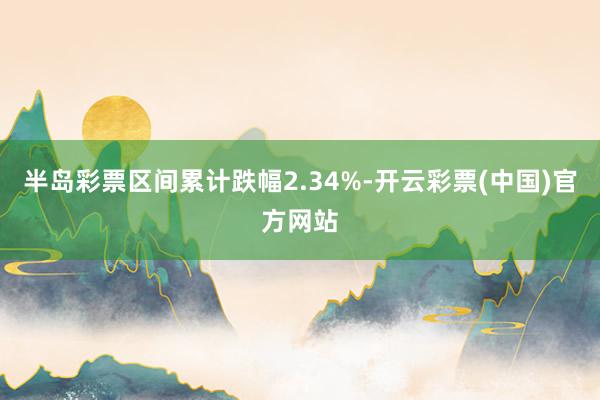 半岛彩票区间累计跌幅2.34%-开云彩票(中国)官方网站