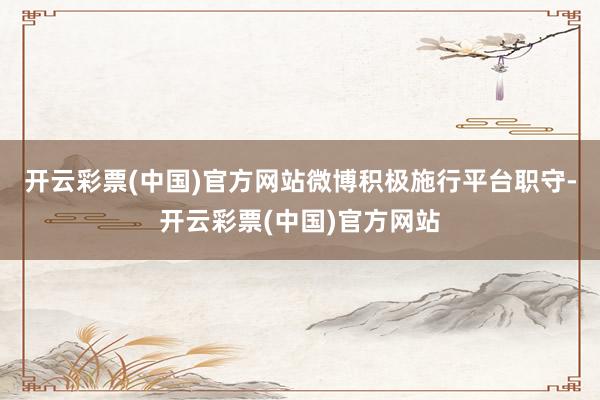 开云彩票(中国)官方网站微博积极施行平台职守-开云彩票(中国)官方网站