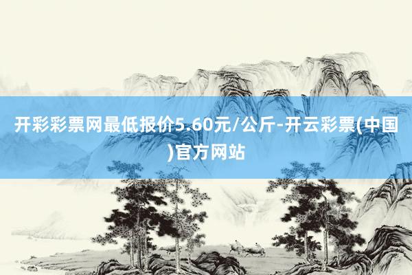 开彩彩票网最低报价5.60元/公斤-开云彩票(中国)官方网站