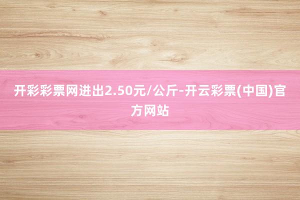 开彩彩票网进出2.50元/公斤-开云彩票(中国)官方网站