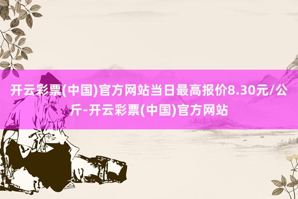 开云彩票(中国)官方网站当日最高报价8.30元/公斤-开云彩票(中国)官方网站
