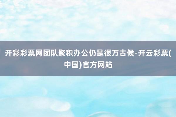 开彩彩票网团队聚积办公仍是很万古候-开云彩票(中国)官方网站