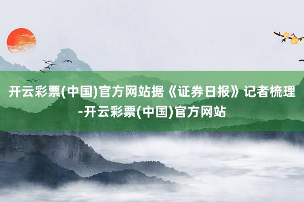 开云彩票(中国)官方网站据《证券日报》记者梳理-开云彩票(中国)官方网站