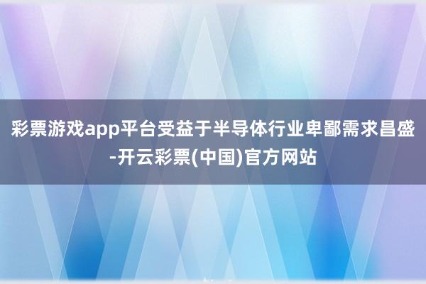 彩票游戏app平台受益于半导体行业卑鄙需求昌盛-开云彩票(中国)官方网站