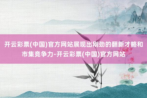 开云彩票(中国)官方网站展现出刚劲的翻新才略和市集竞争力-开云彩票(中国)官方网站