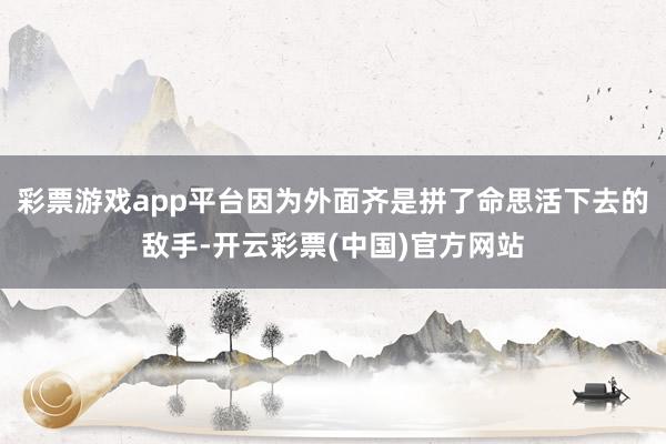 彩票游戏app平台因为外面齐是拼了命思活下去的敌手-开云彩票(中国)官方网站