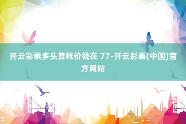 开云彩票多头算帐价钱在 77-开云彩票(中国)官方网站