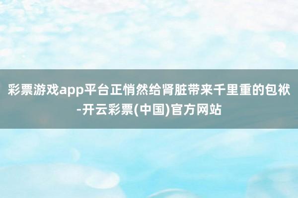 彩票游戏app平台正悄然给肾脏带来千里重的包袱-开云彩票(中国)官方网站
