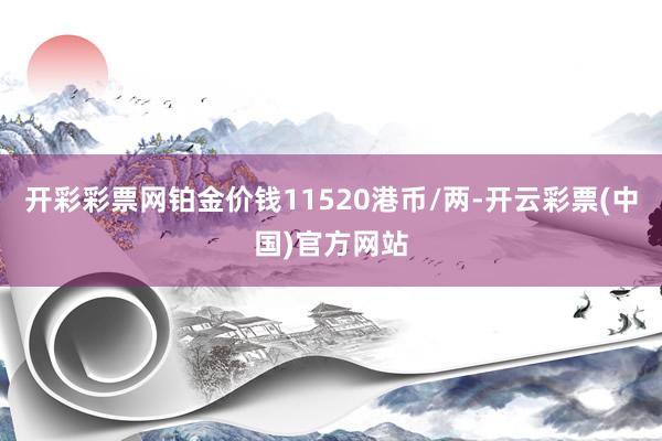 开彩彩票网铂金价钱11520港币/两-开云彩票(中国)官方网站