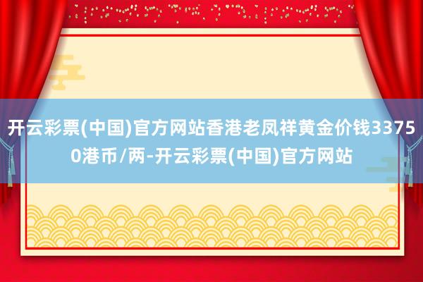 开云彩票(中国)官方网站香港老凤祥黄金价钱33750港币/两-开云彩票(中国)官方网站