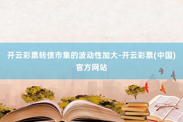 开云彩票转债市集的波动性加大-开云彩票(中国)官方网站