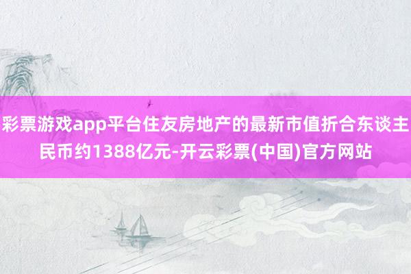 彩票游戏app平台住友房地产的最新市值折合东谈主民币约1388亿元-开云彩票(中国)官方网站