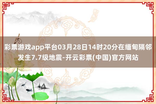 彩票游戏app平台03月28日14时20分在缅甸隔邻发生7.7级地震-开云彩票(中国)官方网站