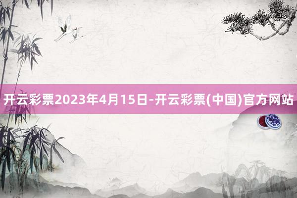 开云彩票2023年4月15日-开云彩票(中国)官方网站