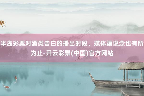 半岛彩票对酒类告白的播出时段、媒体渠说念也有所为止-开云彩票(中国)官方网站