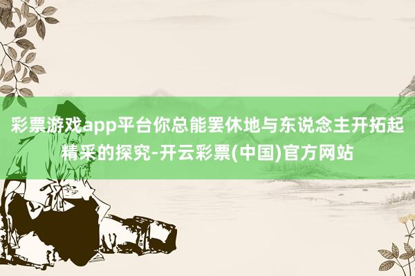 彩票游戏app平台你总能罢休地与东说念主开拓起精采的探究-开云彩票(中国)官方网站