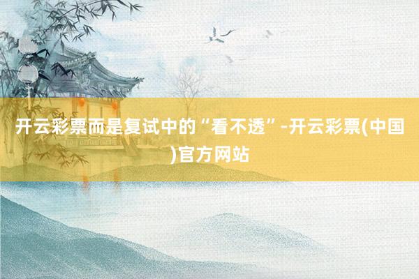开云彩票而是复试中的“看不透”-开云彩票(中国)官方网站
