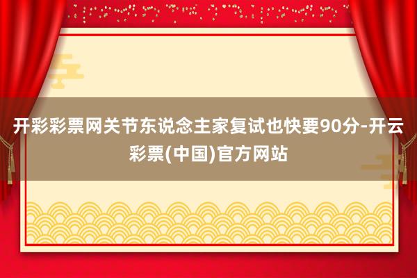 开彩彩票网关节东说念主家复试也快要90分-开云彩票(中国)官方网站