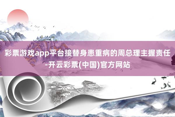 彩票游戏app平台接替身患重病的周总理主握责任-开云彩票(中国)官方网站