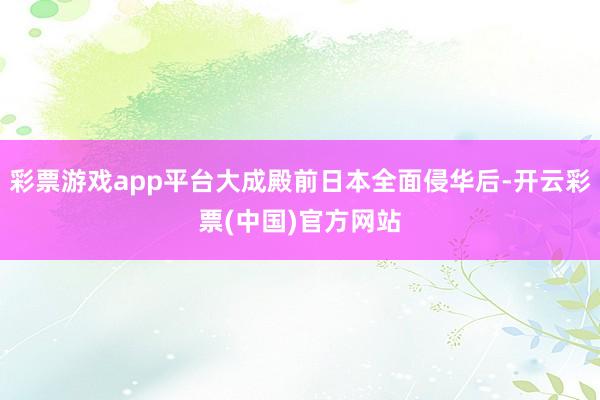 彩票游戏app平台大成殿前日本全面侵华后-开云彩票(中国)官方网站
